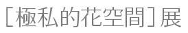 ［極私的花空間］展